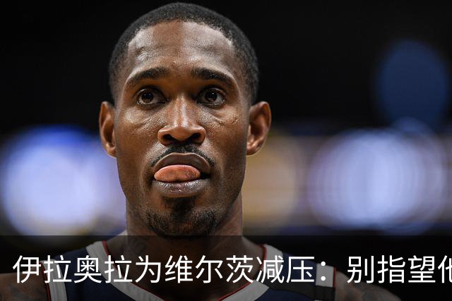 伊拉奥拉为维尔茨减压：别指望他单赛季进15球，他的价值不在进球